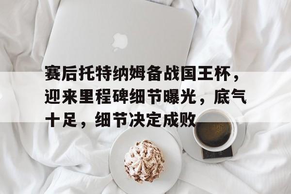 关于赛后托特纳姆备战国王杯，迎来里程碑细节曝光，底气十足，细节决定成败的信息江南体育APP